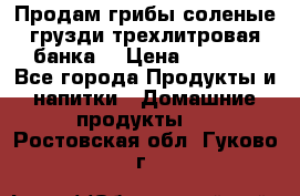 Продам грибы соленые грузди трехлитровая банка  › Цена ­ 1 300 - Все города Продукты и напитки » Домашние продукты   . Ростовская обл.,Гуково г.